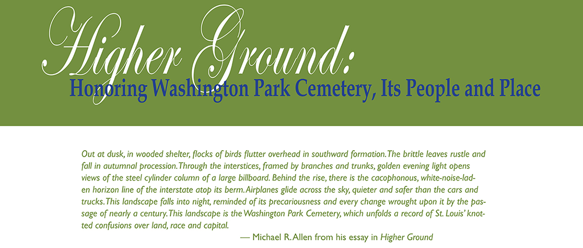 Higher Ground: Honoring Washington Park Cemetery, Its People and Place. The epigraph below comes from Michael Allen's essay contribution to the exhibit and reads: "Out at dusk, in wooded shelter, flocks of birds flutter overhead in southward formation. The brittle leaves rustle and fall in autumnal procession. Through the interstices, framed by branches and trunks, golden evening light opens views of the steel cylinder column of a large billboard. Behind the rise, there is the cacophonous, white-noise-laden horizon line of the interstate atop its berm. Airplanes glide across the sky, quieter and safer than the cars and trucks. This landscape falls into night, reminded of its precariousness and every change wrought upon it by the passage of nearly a century. This landscape is the Washington Park Cemetery, which unfolds a record of St. Louis’ knotted confusions over land, race and capital."